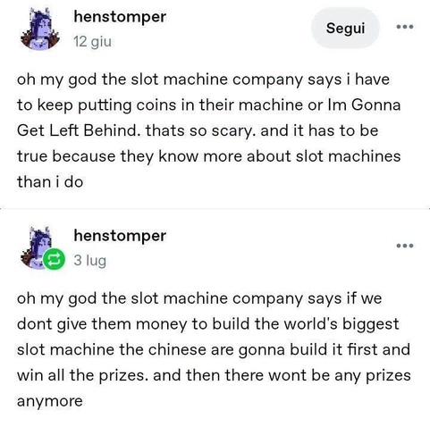 henstomper

oh my god the slot machine company says i have to keep putting coins in their machine or Im Gonna Get Left Behind. thats so scary. and it has to be true because they know more about slot machines than i do

oh my god the slot machine company says if we dont give them money to build the world's biggest slot machine the chinese are gonna build it first and win all the prizes. and then there wont be any prizes anymore