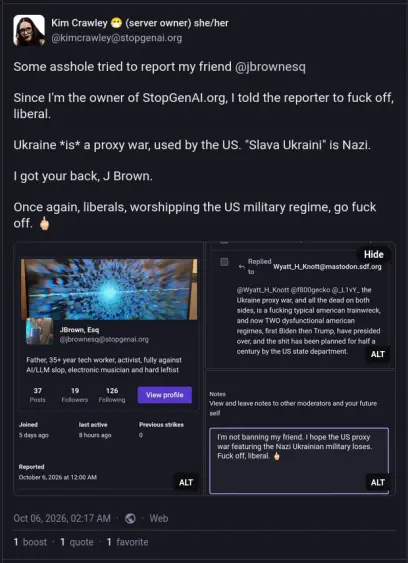 Post by @kimcrawley@stopgenai.org on Oct 6
"Some asshole tried to report my friend @jbrownesq 

Since I'm the owner of StopGenAI.org, I told the reporter to fuck off, liberal.

Ukraine *is* a proxy war, used by the US. "Slava Ukraini" is Nazi.

I got your back, J Brown.

Once again, liberals, worshipping the US military regime, go fuck off. 🖕🏻"
Some photos are attached, and will be added separately