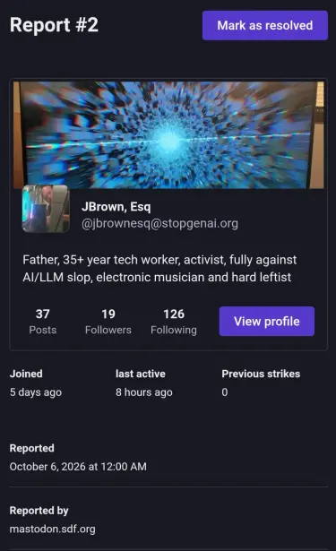 Report #2 
subject - @jbrownesq@stopgenai.org
"Father, 35+ year tech worker, activist, fully against AI/LLM slop, electronic musician and hard leftist"

Joined 5 days ago, last active 8 hours ago, previous strikes 0

Reported Oct 6, 2026 at 12:00 AM

Reported by mastodon.sdf.org