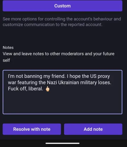 Note for report (that doesn't actually go back to the reporting server, so this is self-serving)
Notes - View and leave notes to other moderators and your future self
"I'm not banning my friend. I hope the US proxy war featuring the Nazi Ukrainan military loses. Fuck off, liberal. [middle finger emoji]"