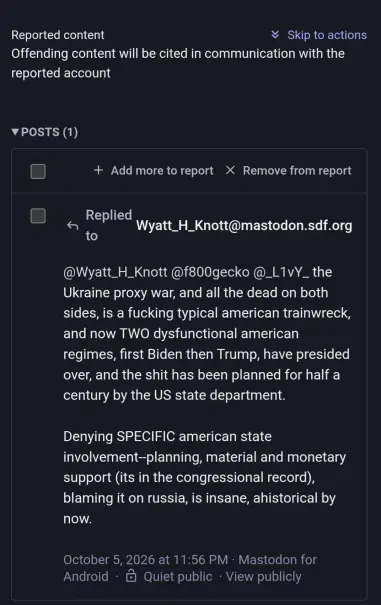 Reported content - Offending content will be cited in communication with the reported account

Replied to @wyatt_h_knott@mastodon.sdf.org
"@wyatt_h_knott @f800gecko @_L1vY_ the Ukraine proxy war, and all the dead on both sides, is a fucking typical american trainwreck, and now TWO dysfunctional american regimes, first Biden then TRump, have presided over, and the shit has been planned for half a century by the US state department.

Denying SPECIFIC american state involvement--planning, material and monetary support (its in the congressional record), blaming it on russia, is insane, ahistorical by now."
October 5, 2026 at 11:56 PM - Mastodon for Android - Quiet Public