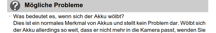 (screenshot) Mögliche Probleme
Was bedeutet es, wenn sich der Akku wölbt?
Dies ist ein normales Merkmal von Akkus und stellt kein Problem dar. Wölbt sich
der Akku allerdings so weit, dass er nicht mehr in die Kamera passt, wenden Sie
...