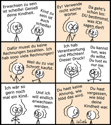Ein Comic mit sechs Bildern, in dem eine größere Strichfigur, die einen Erwachsenen darstellt, und eine kleinere Strichfigur, die ein Kind darstellt, miteinander diskutieren.   Bild 1: Der Erwachsene auf der linken Seite schaut gestresst und sagt: „Erwachsen zu sein ist scheiße! Genieß deine Kindheit.“ Das Kind rechts entgegnet wütend: „Kind zu sein ist auch scheiße!“   Bild 2: Der Erwachsene schimpft: „Ey! Verwende nicht solche Wörter.“ Das Kind antwortet genervt: „Da geht's schon los: DU bestimmst, was ICH sagen darf!“   Bild 3: Der Erwachsene gestikuliert aufgeregt und klagt: „Dafür musst du keine Rechnungen bezahlen. Ich hab sooo viele Rechnungen!“ Das Kind erwidert trocken: „Weil du zu viel Schrott kaufst.“   Bild 4: Der Erwachsene hält sich verzweifelt den Kopf und jammert: „Ich hab Verantwortung und Pflichten! Dieser Druck!“ Das Kind streckt die Arme aus und sagt: „Du kannst tun, was du willst. Du tust es nur nie.“   Bild 5: Beide schauen sich entschlossen an. Der Erwachsene sagt: „Ich wär so gern noch mal ein Kind.“ Das Kind kontert: „Und ich will endlich erwachsen werden.“   Bild 6: Der Erwachsene blickt nun resigniert und traurig drein und meint: „Du hast keine Ahnung, wie blöd das wird.“ Das Kind schaut zu ihm hoch und entgegnet: „Du hast vergessen, wie blöd deine Kindheit war.“