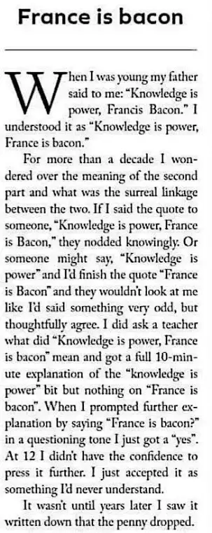 France is bacon

When I was young my father said to me: "Knowledge is power, Francis Bacon." I understood it as "Knowledge is power, France is bacon."

For more than a decade I wondered over the meaning of the second part and what was the surreal linkage between the two. If I said the quote to someone, "Knowledge is power, France is Bacon," they nodded knowingly. Or someone might say, "Knowledge is power" and I'd finish the quote "France is Bacon" and they wouldn't look at me like I'd said something very odd, but thoughtfully agree. I did ask a teacher what did "Knowledge is power, France is bacon" mean and got a full 10-min-ute explanation of the "knowledge is power" bit but nothing on "France is bacon". When I prompted further ex-planation by saying "France is bacon?" in a questioning tone I just got a "yes". At 12 I didn't have the confidence to press it further. I just accepted it as something I'd never understand.

It wasn't until years later I saw it written down that the penny dropped.